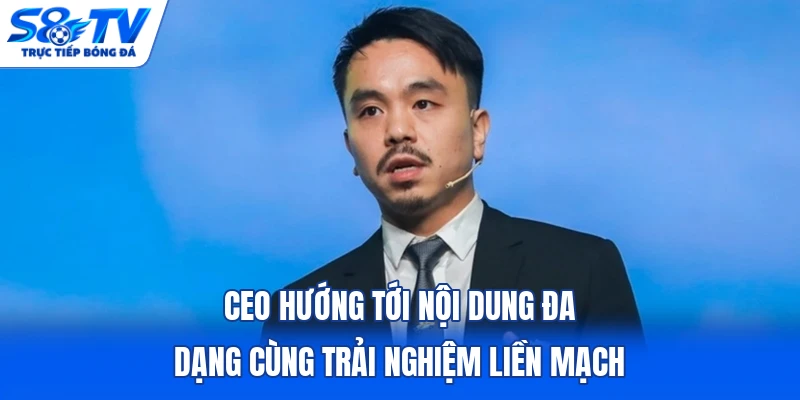 CEO hướng tới nội dung đa dạng cùng trải nghiệm liền mạch