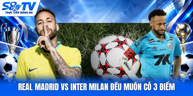 Real Madrid vs Inter Milan đều muốn có 3 điểm
